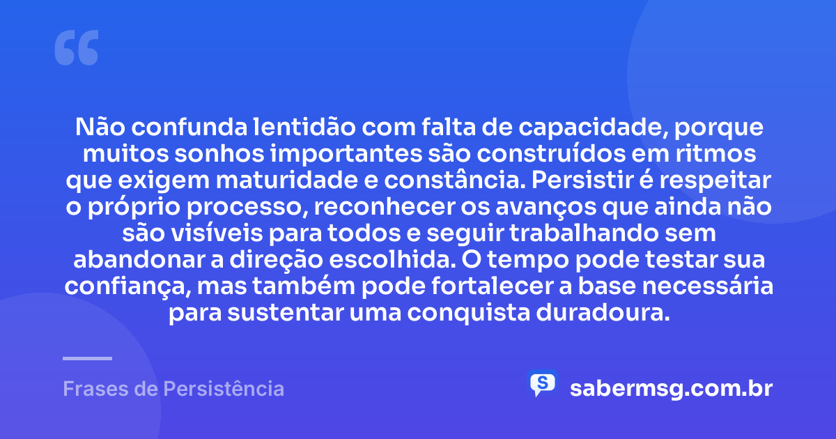 Não confunda lentidão com falta de capacidade, porque muitos sonhos importantes são construídos em ritmos que exigem maturidade e constância. Persistir é respeitar o próprio processo, reconhecer os avanços que ainda não são visíveis para todos e seguir trabalhando sem abandonar a direção escolhida. O tempo pode testar sua confiança, mas também pode fortalecer a base necessária para sustentar uma conquista duradoura. — Frases de Persistência