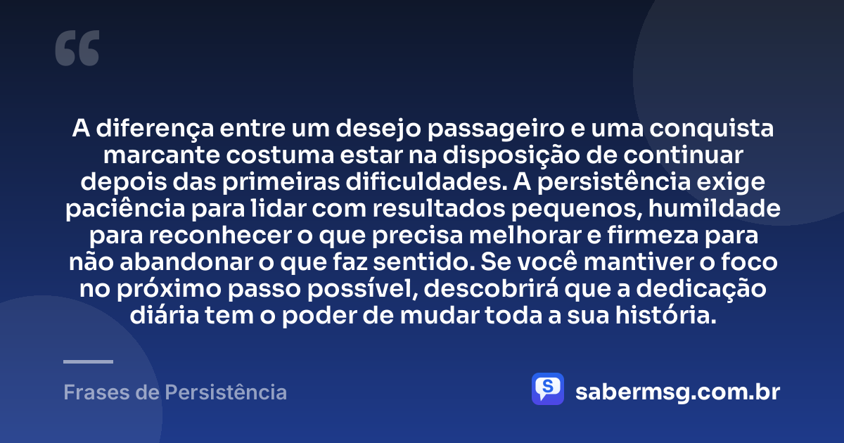 A diferença entre um desejo passageiro e uma conquista marcante costuma estar na disposição de continuar depois das primeiras dificuldades. A persistência exige paciência para lidar com resultados pequenos, humildade para reconhecer o que precisa melhorar e firmeza para não abandonar o que faz sentido. Se você mantiver o foco no próximo passo possível, descobrirá que a dedicação diária tem o poder de mudar toda a sua história. — Frases de Persistência