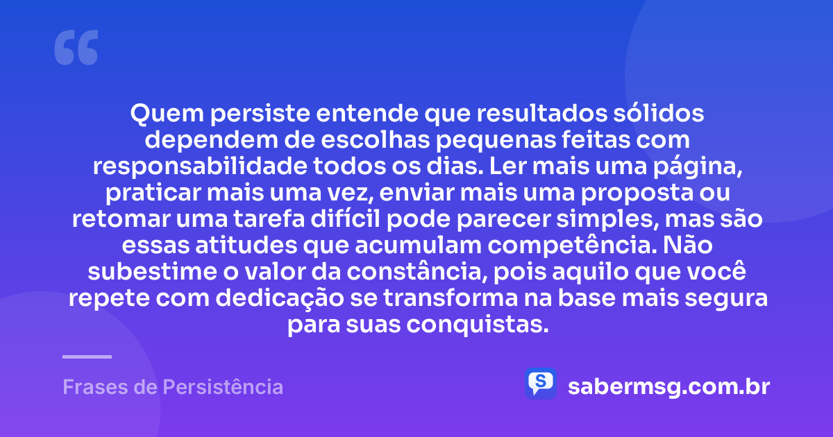 Quem persiste entende que resultados sólidos dependem de escolhas pequenas feitas com responsabilidade todos os dias. Ler mais uma página, praticar mais uma vez, enviar mais uma proposta ou retomar uma tarefa difícil pode parecer simples, mas são essas atitudes que acumulam competência. Não subestime o valor da constância, pois aquilo que você repete com dedicação se transforma na base mais segura para suas conquistas. — Frases de Persistência