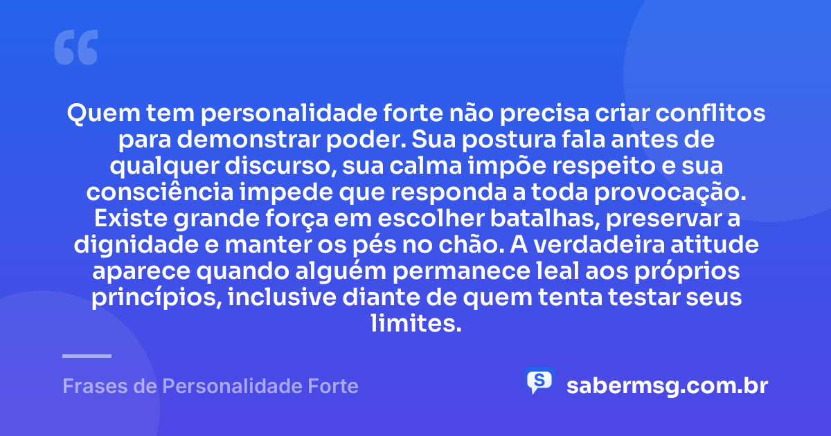 Quem tem personalidade forte não precisa criar conflitos para demonstrar poder. Sua postura fala antes de qualquer discurso, sua calma impõe respeito e sua consciência impede que responda a toda provocação. Existe grande força em escolher batalhas, preservar a dignidade e manter os pés no chão. A verdadeira atitude aparece quando alguém permanece leal aos próprios princípios, inclusive diante de quem tenta testar seus limites. — Frases de Personalidade Forte