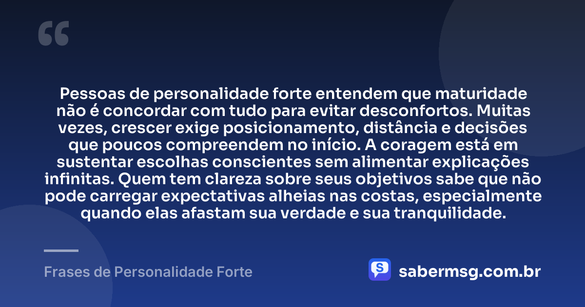 Pessoas de personalidade forte entendem que maturidade não é concordar com tudo para evitar desconfortos. Muitas vezes, crescer exige posicionamento, distância e decisões que poucos compreendem no início. A coragem está em sustentar escolhas conscientes sem alimentar explicações infinitas. Quem tem clareza sobre seus objetivos sabe que não pode carregar expectativas alheias nas costas, especialmente quando elas afastam sua verdade e sua tranquilidade. — Frases de Personalidade Forte