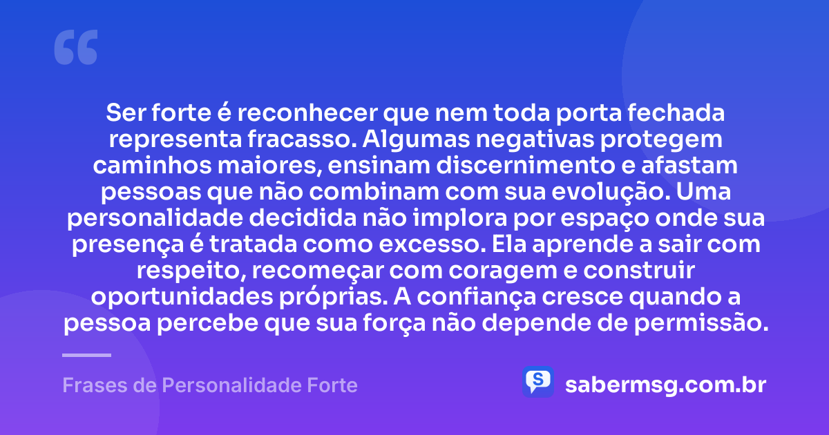Ser forte é reconhecer que nem toda porta fechada representa fracasso. Algumas negativas protegem caminhos maiores, ensinam discernimento e afastam pessoas que não combinam com sua evolução. Uma personalidade decidida não implora por espaço onde sua presença é tratada como excesso. Ela aprende a sair com respeito, recomeçar com coragem e construir oportunidades próprias. A confiança cresce quando a pessoa percebe que sua força não depende de permissão. — Frases de Personalidade Forte