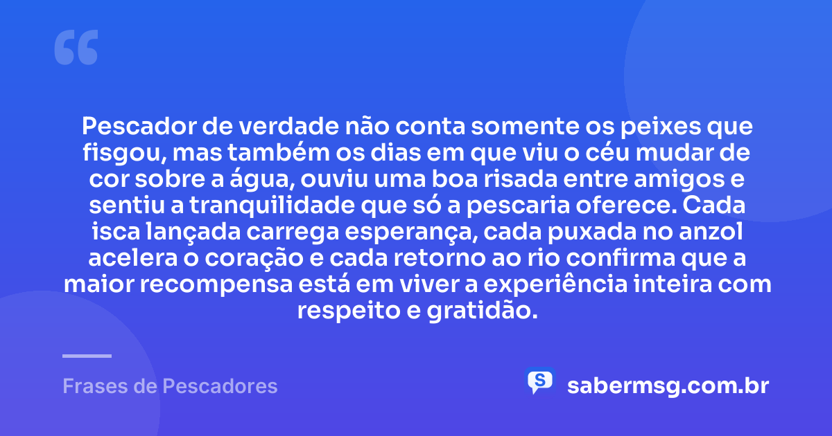 Pescador de verdade não conta somente os peixes que fisgou, mas também os dias em que viu o céu mudar de cor sobre a água, ouviu uma boa risada entre amigos e sentiu a tranquilidade que só a pescaria oferece. Cada isca lançada carrega esperança, cada puxada no anzol acelera o coração e cada retorno ao rio confirma que a maior recompensa está em viver a experiência inteira com respeito e gratidão. — Frases de Pescadores
