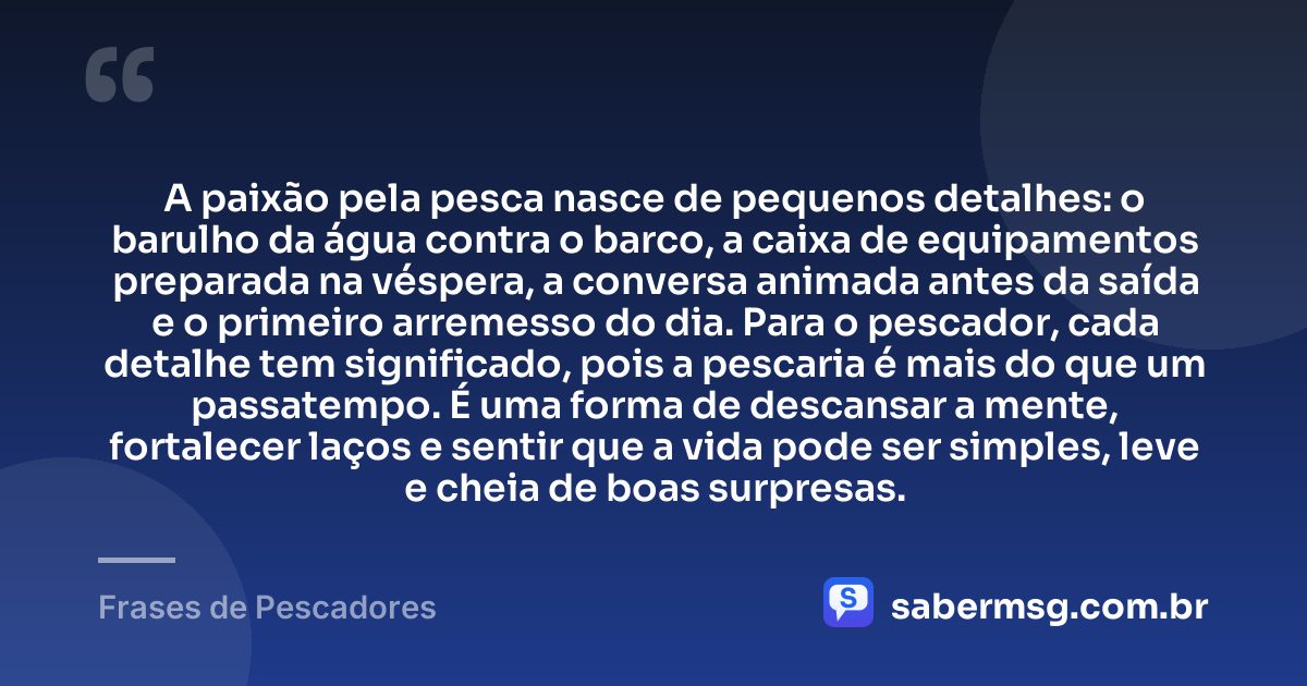A paixão pela pesca nasce de pequenos detalhes: o barulho da água contra o barco, a caixa de equipamentos preparada na véspera, a conversa animada antes da saída e o primeiro arremesso do dia. Para o pescador, cada detalhe tem significado, pois a pescaria é mais do que um passatempo. É uma forma de descansar a mente, fortalecer laços e sentir que a vida pode ser simples, leve e cheia de boas surpresas. — Frases de Pescadores