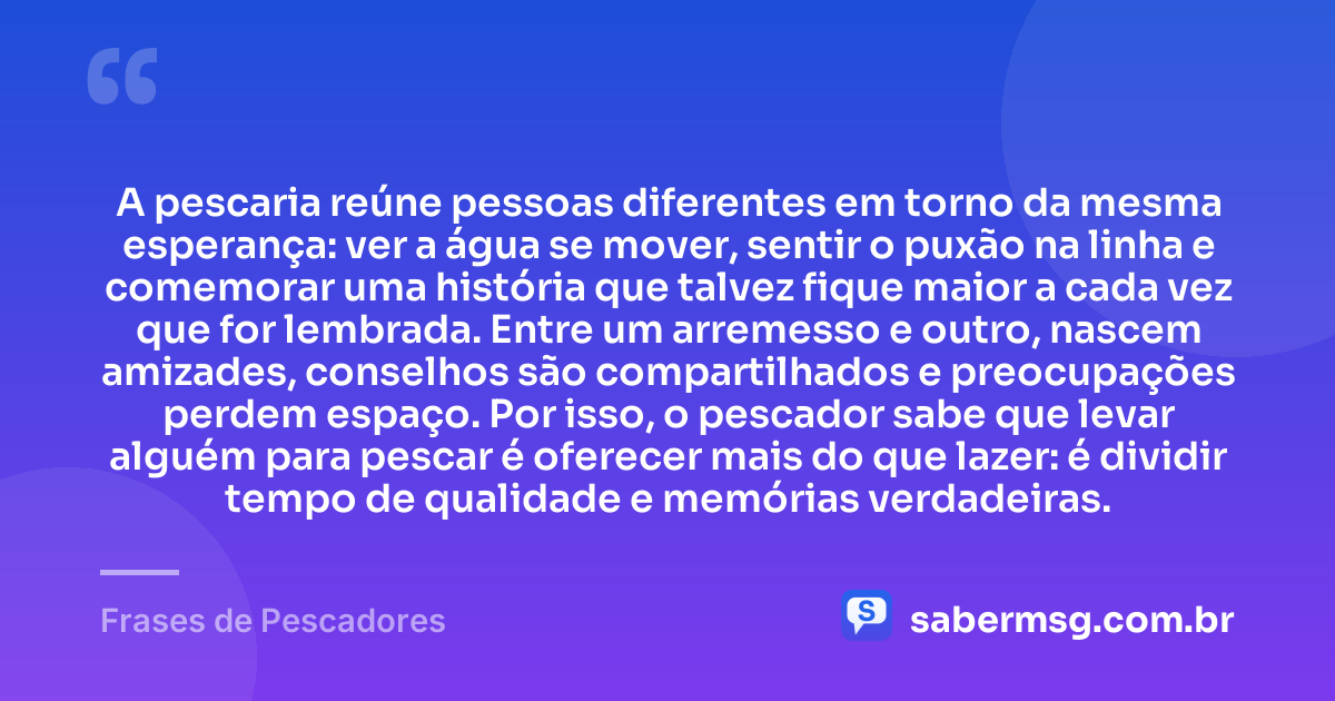 A pescaria reúne pessoas diferentes em torno da mesma esperança: ver a água se mover, sentir o puxão na linha e comemorar uma história que talvez fique maior a cada vez que for lembrada. Entre um arremesso e outro, nascem amizades, conselhos são compartilhados e preocupações perdem espaço. Por isso, o pescador sabe que levar alguém para pescar é oferecer mais do que lazer: é dividir tempo de qualidade e memórias verdadeiras. — Frases de Pescadores
