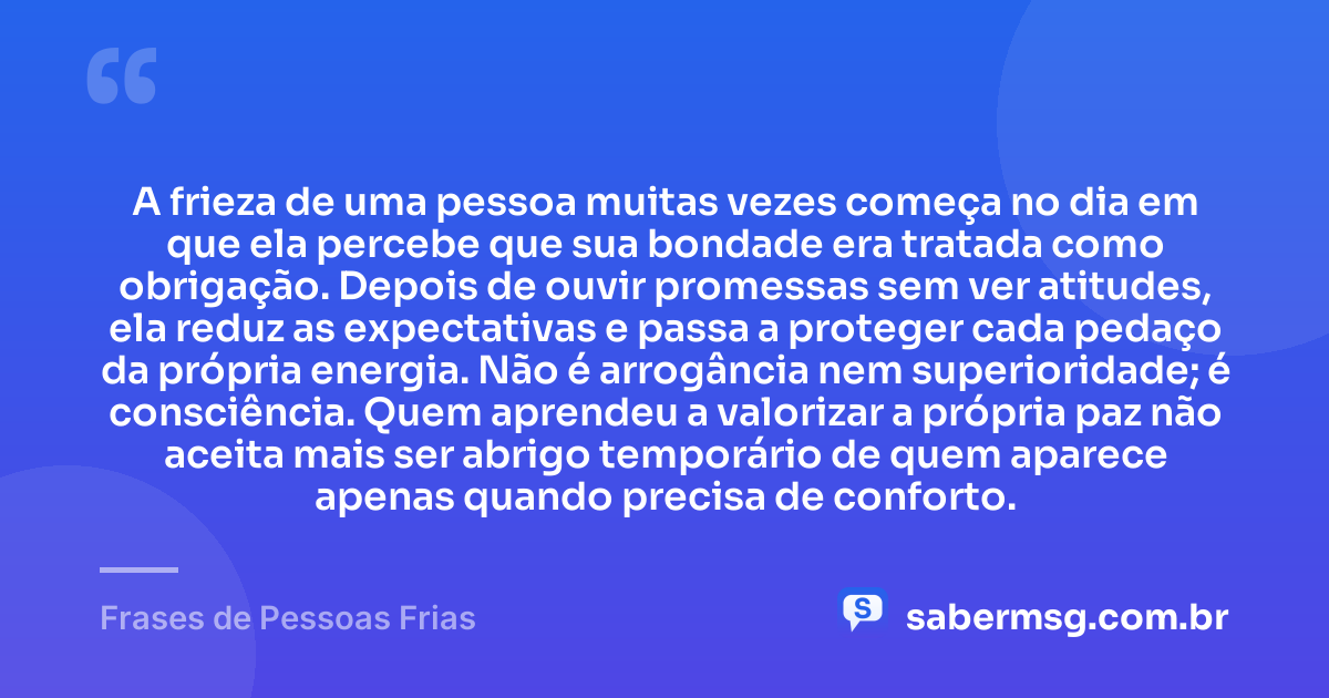 A frieza de uma pessoa muitas vezes começa no dia em que ela percebe que sua bondade era tratada como obrigação. Depois de ouvir promessas sem ver atitudes, ela reduz as expectativas e passa a proteger cada pedaço da própria energia. Não é arrogância nem superioridade; é consciência. Quem aprendeu a valorizar a própria paz não aceita mais ser abrigo temporário de quem aparece apenas quando precisa de conforto. — Frases de Pessoas Frias