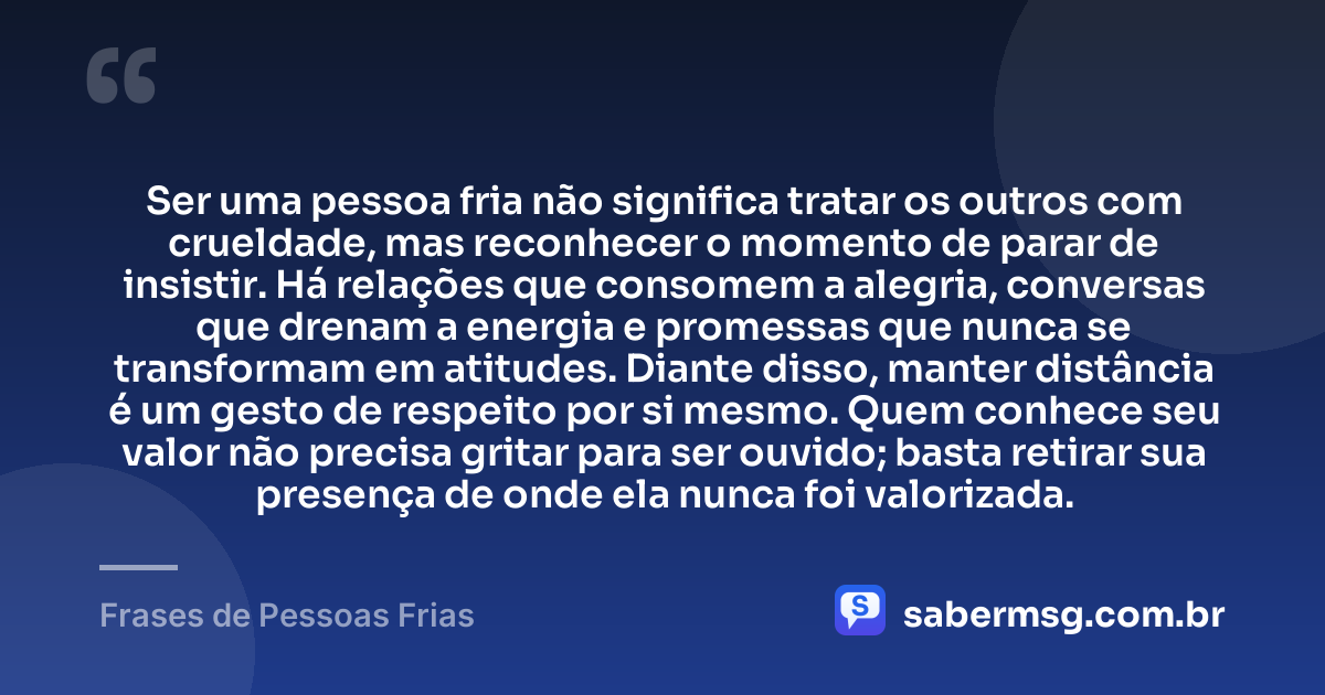 Ser uma pessoa fria não significa tratar os outros com crueldade, mas reconhecer o momento de parar de insistir. Há relações que consomem a alegria, conversas que drenam a energia e promessas que nunca se transformam em atitudes. Diante disso, manter distância é um gesto de respeito por si mesmo. Quem conhece seu valor não precisa gritar para ser ouvido; basta retirar sua presença de onde ela nunca foi valorizada. — Frases de Pessoas Frias