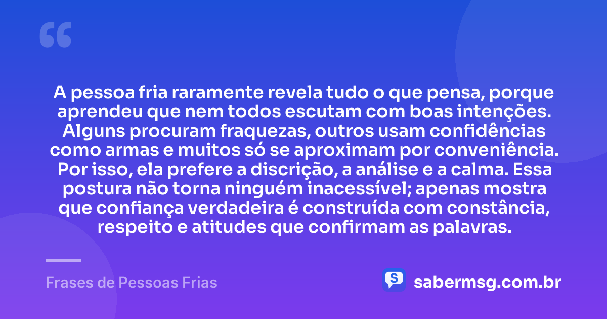 A pessoa fria raramente revela tudo o que pensa, porque aprendeu que nem todos escutam com boas intenções. Alguns procuram fraquezas, outros usam confidências como armas e muitos só se aproximam por conveniência. Por isso, ela prefere a discrição, a análise e a calma. Essa postura não torna ninguém inacessível; apenas mostra que confiança verdadeira é construída com constância, respeito e atitudes que confirmam as palavras. — Frases de Pessoas Frias