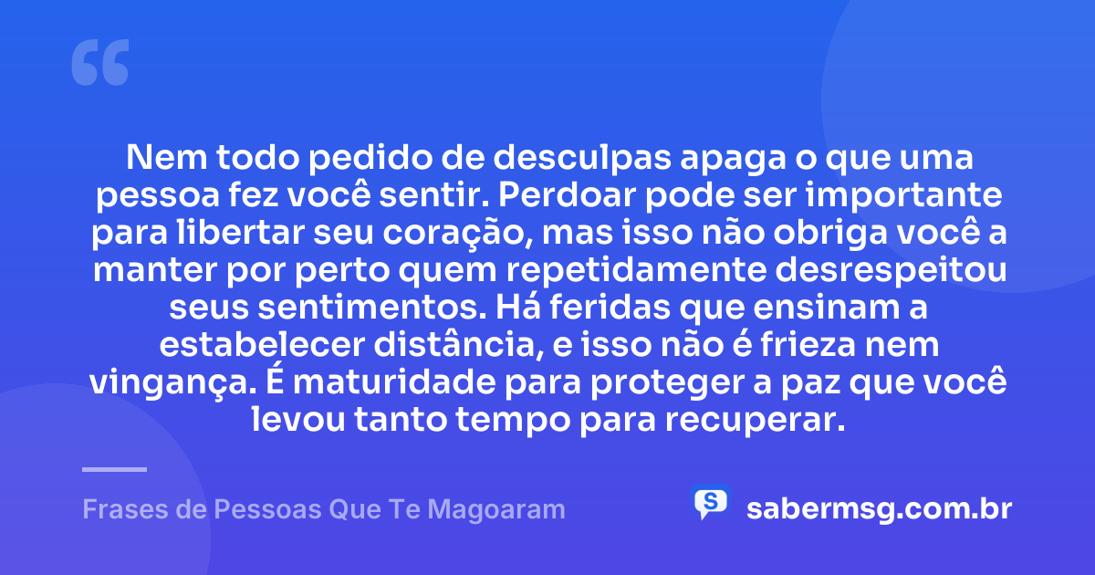 Nem todo pedido de desculpas apaga o que uma pessoa fez você sentir. Perdoar pode ser importante para libertar seu coração, mas isso não obriga você a manter por perto quem repetidamente desrespeitou seus sentimentos. Há feridas que ensinam a estabelecer distância, e isso não é frieza nem vingança. É maturidade para proteger a paz que você levou tanto tempo para recuperar. — Frases de Pessoas Que Te Magoaram