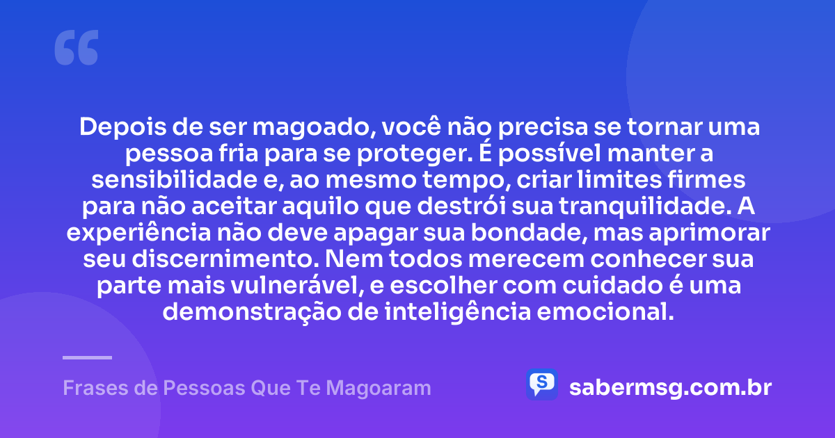 Depois de ser magoado, você não precisa se tornar uma pessoa fria para se proteger. É possível manter a sensibilidade e, ao mesmo tempo, criar limites firmes para não aceitar aquilo que destrói sua tranquilidade. A experiência não deve apagar sua bondade, mas aprimorar seu discernimento. Nem todos merecem conhecer sua parte mais vulnerável, e escolher com cuidado é uma demonstração de inteligência emocional. — Frases de Pessoas Que Te Magoaram