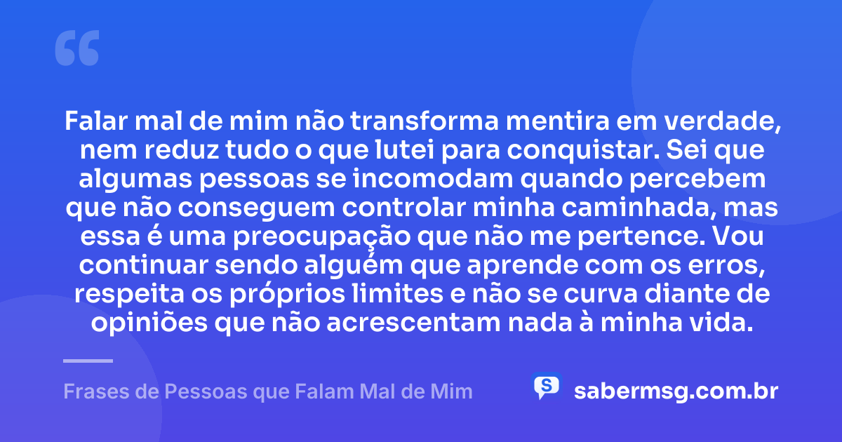 Falar mal de mim não transforma mentira em verdade, nem reduz tudo o que lutei para conquistar. Sei que algumas pessoas se incomodam quando percebem que não conseguem controlar minha caminhada, mas essa é uma preocupação que não me pertence. Vou continuar sendo alguém que aprende com os erros, respeita os próprios limites e não se curva diante de opiniões que não acrescentam nada à minha vida. — Frases de Pessoas que Falam Mal de Mim
