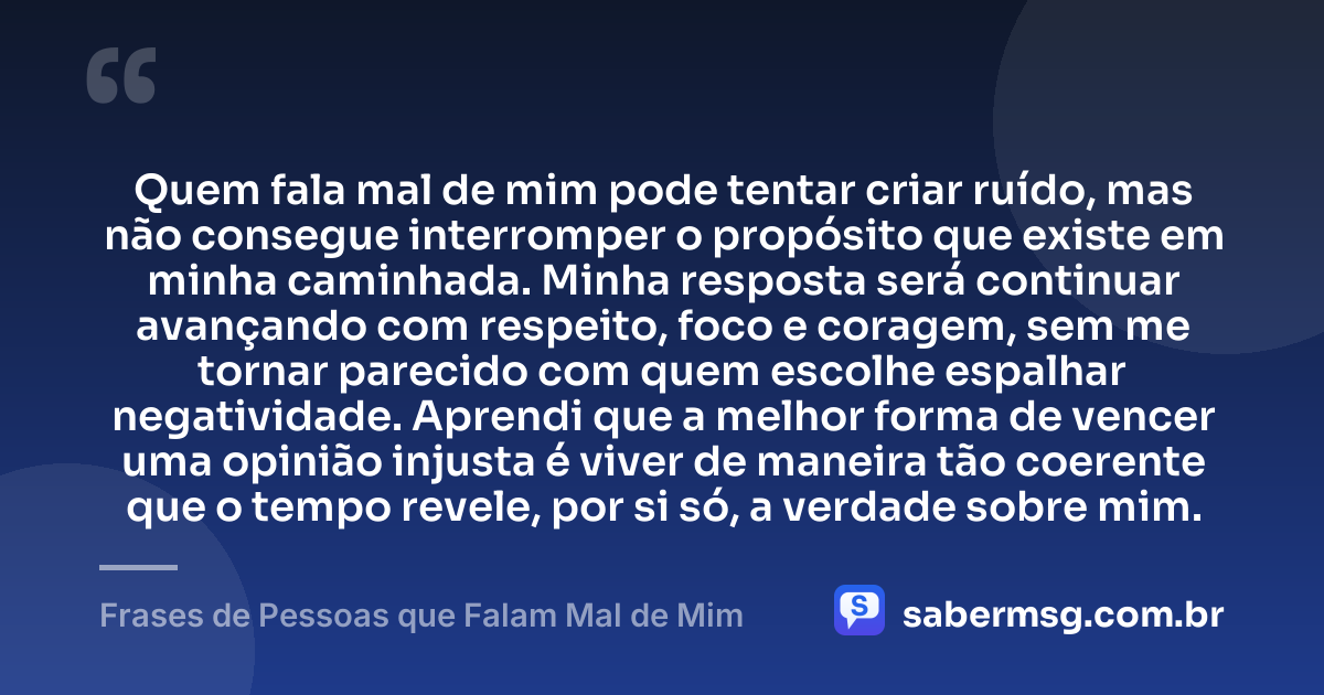 Quem fala mal de mim pode tentar criar ruído, mas não consegue interromper o propósito que existe em minha caminhada. Minha resposta será continuar avançando com respeito, foco e coragem, sem me tornar parecido com quem escolhe espalhar negatividade. Aprendi que a melhor forma de vencer uma opinião injusta é viver de maneira tão coerente que o tempo revele, por si só, a verdade sobre mim. — Frases de Pessoas que Falam Mal de Mim