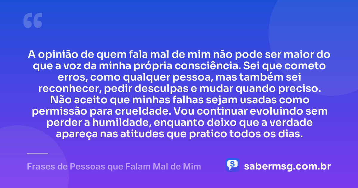 A opinião de quem fala mal de mim não pode ser maior do que a voz da minha própria consciência. Sei que cometo erros, como qualquer pessoa, mas também sei reconhecer, pedir desculpas e mudar quando preciso. Não aceito que minhas falhas sejam usadas como permissão para crueldade. Vou continuar evoluindo sem perder a humildade, enquanto deixo que a verdade apareça nas atitudes que pratico todos os dias. — Frases de Pessoas que Falam Mal de Mim