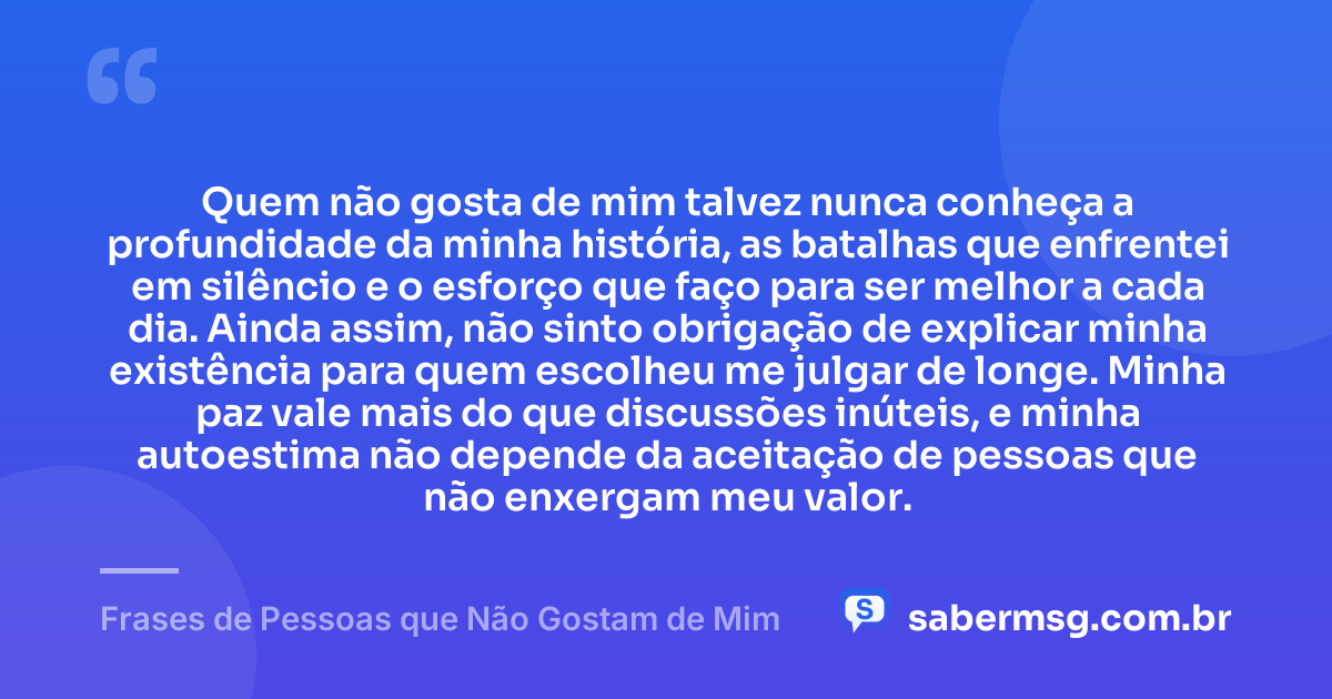 Quem não gosta de mim talvez nunca conheça a profundidade da minha história, as batalhas que enfrentei em silêncio e o esforço que faço para ser melhor a cada dia. Ainda assim, não sinto obrigação de explicar minha existência para quem escolheu me julgar de longe. Minha paz vale mais do que discussões inúteis, e minha autoestima não depende da aceitação de pessoas que não enxergam meu valor. — Frases de Pessoas que Não Gostam de Mim