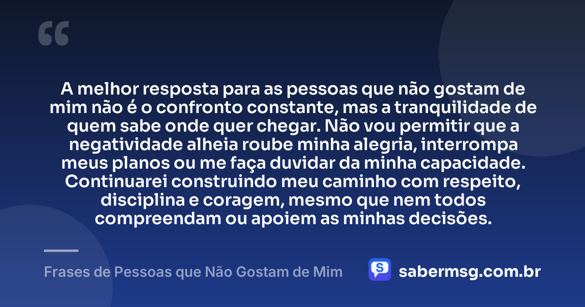 A melhor resposta para as pessoas que não gostam de mim não é o confronto constante, mas a tranquilidade de quem sabe onde quer chegar. Não vou permitir que a negatividade alheia roube minha alegria, interrompa meus planos ou me faça duvidar da minha capacidade. Continuarei construindo meu caminho com respeito, disciplina e coragem, mesmo que nem todos compreendam ou apoiem as minhas decisões. — Frases de Pessoas que Não Gostam de Mim