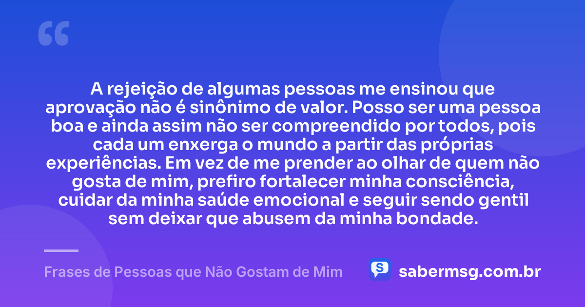 A rejeição de algumas pessoas me ensinou que aprovação não é sinônimo de valor. Posso ser uma pessoa boa e ainda assim não ser compreendido por todos, pois cada um enxerga o mundo a partir das próprias experiências. Em vez de me prender ao olhar de quem não gosta de mim, prefiro fortalecer minha consciência, cuidar da minha saúde emocional e seguir sendo gentil sem deixar que abusem da minha bondade. — Frases de Pessoas que Não Gostam de Mim