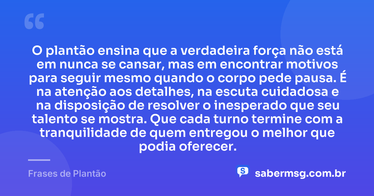 O plantão ensina que a verdadeira força não está em nunca se cansar, mas em encontrar motivos para seguir mesmo quando o corpo pede pausa. É na atenção aos detalhes, na escuta cuidadosa e na disposição de resolver o inesperado que seu talento se mostra. Que cada turno termine com a tranquilidade de quem entregou o melhor que podia oferecer. — Frases de Plantão