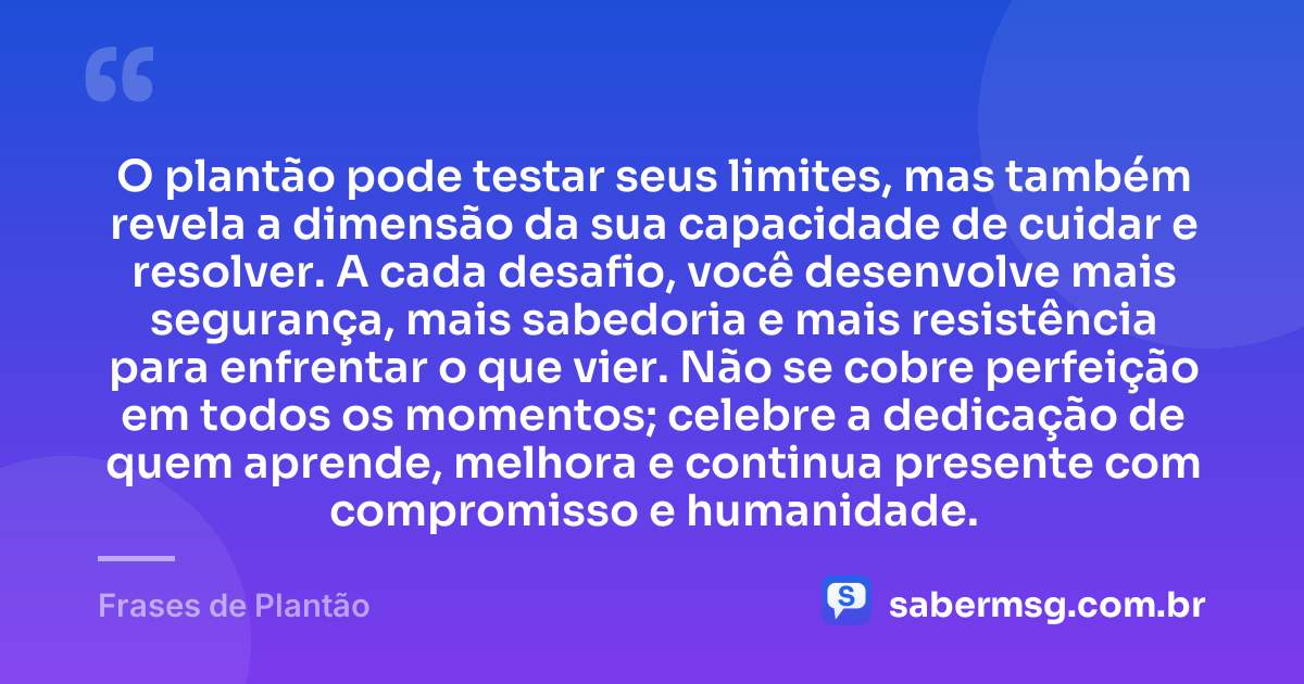 O plantão pode testar seus limites, mas também revela a dimensão da sua capacidade de cuidar e resolver. A cada desafio, você desenvolve mais segurança, mais sabedoria e mais resistência para enfrentar o que vier. Não se cobre perfeição em todos os momentos; celebre a dedicação de quem aprende, melhora e continua presente com compromisso e humanidade. — Frases de Plantão