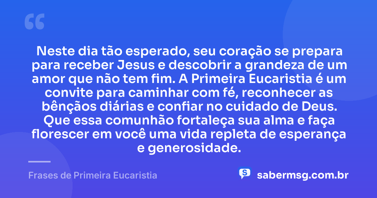 Neste dia tão esperado, seu coração se prepara para receber Jesus e descobrir a grandeza de um amor que não tem fim. A Primeira Eucaristia é um convite para caminhar com fé, reconhecer as bênçãos diárias e confiar no cuidado de Deus. Que essa comunhão fortaleça sua alma e faça florescer em você uma vida repleta de esperança e generosidade. — Frases de Primeira Eucaristia