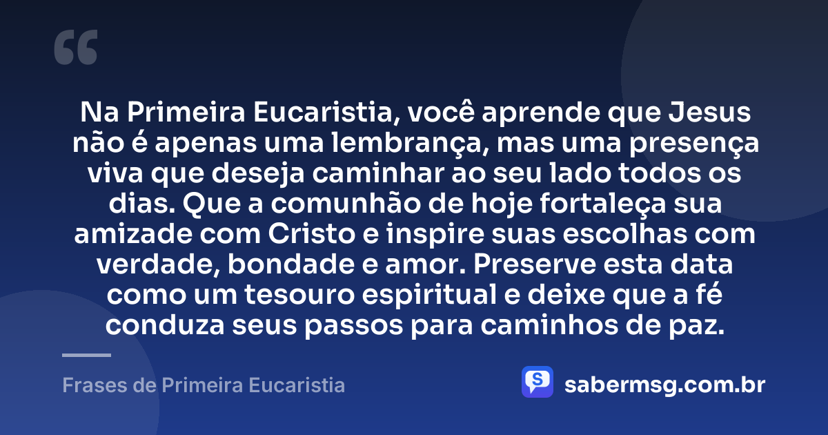 Na Primeira Eucaristia, você aprende que Jesus não é apenas uma lembrança, mas uma presença viva que deseja caminhar ao seu lado todos os dias. Que a comunhão de hoje fortaleça sua amizade com Cristo e inspire suas escolhas com verdade, bondade e amor. Preserve esta data como um tesouro espiritual e deixe que a fé conduza seus passos para caminhos de paz. — Frases de Primeira Eucaristia