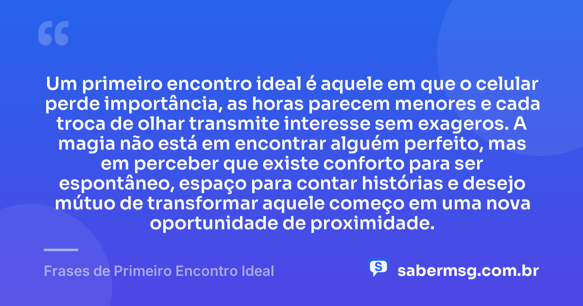 Um primeiro encontro ideal é aquele em que o celular perde importância, as horas parecem menores e cada troca de olhar transmite interesse sem exageros. A magia não está em encontrar alguém perfeito, mas em perceber que existe conforto para ser espontâneo, espaço para contar histórias e desejo mútuo de transformar aquele começo em uma nova oportunidade de proximidade. — Frases de Primeiro Encontro Ideal