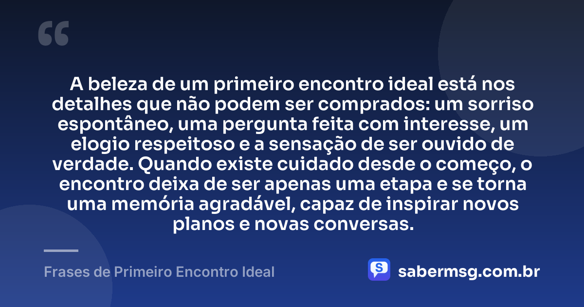 A beleza de um primeiro encontro ideal está nos detalhes que não podem ser comprados: um sorriso espontâneo, uma pergunta feita com interesse, um elogio respeitoso e a sensação de ser ouvido de verdade. Quando existe cuidado desde o começo, o encontro deixa de ser apenas uma etapa e se torna uma memória agradável, capaz de inspirar novos planos e novas conversas. — Frases de Primeiro Encontro Ideal