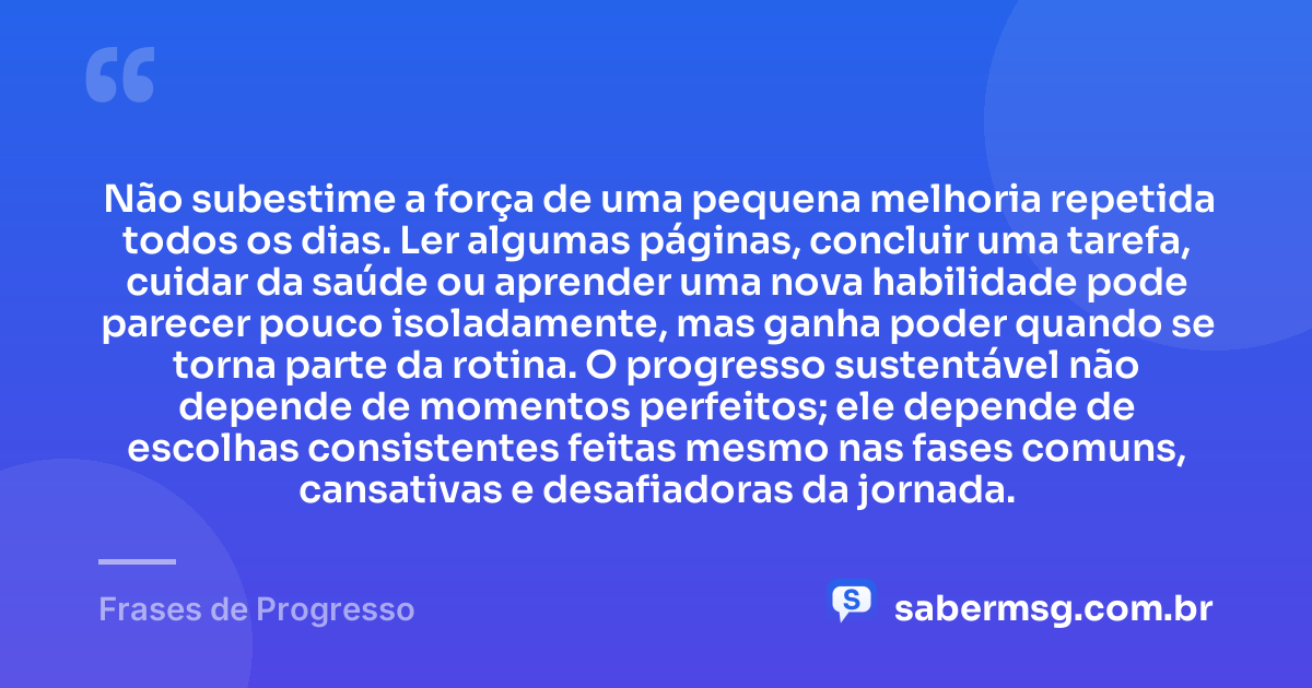 Não subestime a força de uma pequena melhoria repetida todos os dias. Ler algumas páginas, concluir uma tarefa, cuidar da saúde ou aprender uma nova habilidade pode parecer pouco isoladamente, mas ganha poder quando se torna parte da rotina. O progresso sustentável não depende de momentos perfeitos; ele depende de escolhas consistentes feitas mesmo nas fases comuns, cansativas e desafiadoras da jornada. — Frases de Progresso