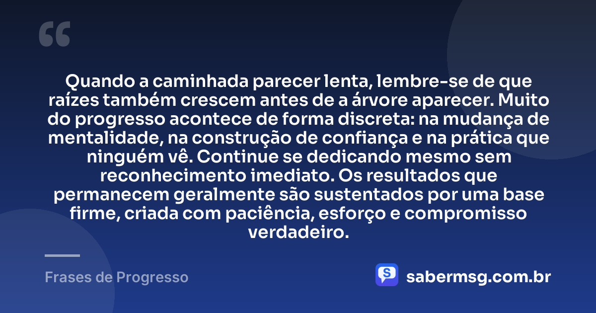 Quando a caminhada parecer lenta, lembre-se de que raízes também crescem antes de a árvore aparecer. Muito do progresso acontece de forma discreta: na mudança de mentalidade, na construção de confiança e na prática que ninguém vê. Continue se dedicando mesmo sem reconhecimento imediato. Os resultados que permanecem geralmente são sustentados por uma base firme, criada com paciência, esforço e compromisso verdadeiro. — Frases de Progresso