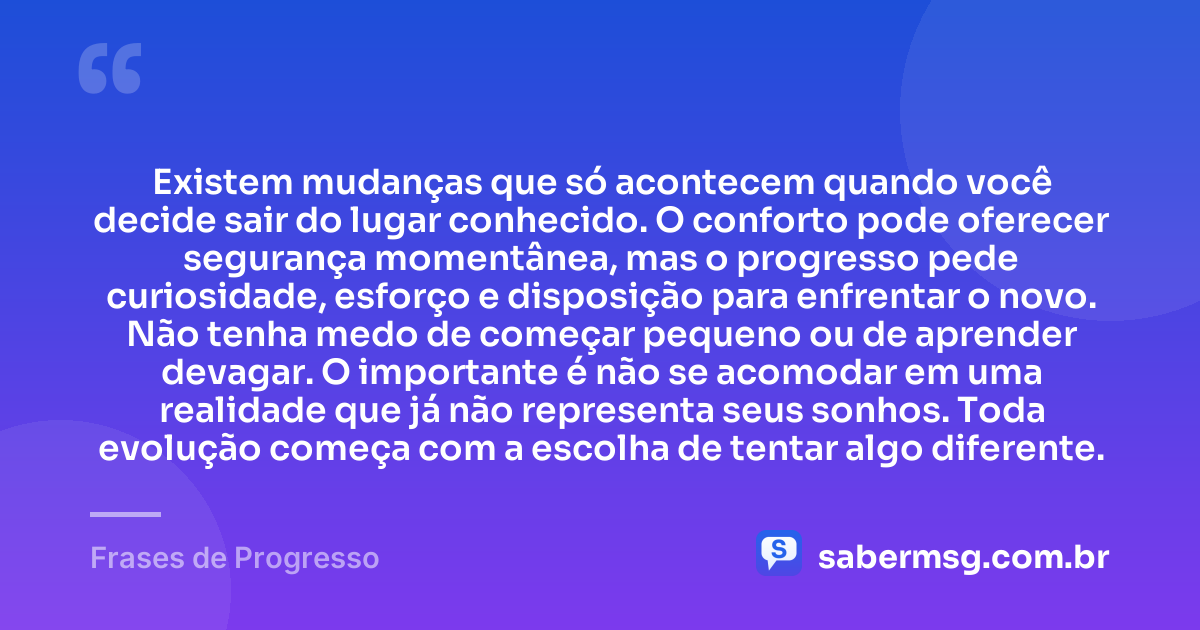 Existem mudanças que só acontecem quando você decide sair do lugar conhecido. O conforto pode oferecer segurança momentânea, mas o progresso pede curiosidade, esforço e disposição para enfrentar o novo. Não tenha medo de começar pequeno ou de aprender devagar. O importante é não se acomodar em uma realidade que já não representa seus sonhos. Toda evolução começa com a escolha de tentar algo diferente. — Frases de Progresso