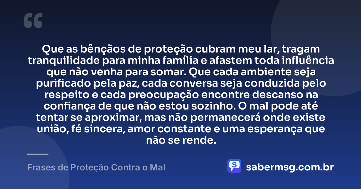 Que as bênçãos de proteção cubram meu lar, tragam tranquilidade para minha família e afastem toda influência que não venha para somar. Que cada ambiente seja purificado pela paz, cada conversa seja conduzida pelo respeito e cada preocupação encontre descanso na confiança de que não estou sozinho. O mal pode até tentar se aproximar, mas não permanecerá onde existe união, fé sincera, amor constante e uma esperança que não se rende. — Frases de Proteção Contra o Mal