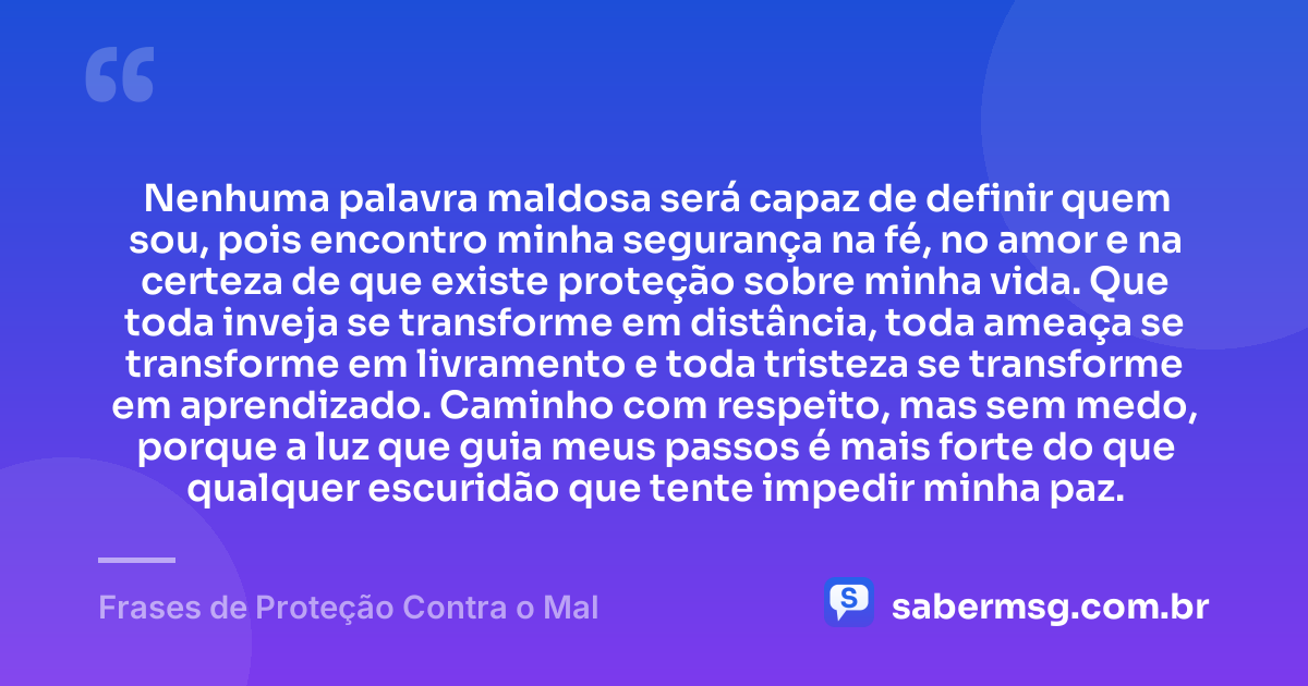Nenhuma palavra maldosa será capaz de definir quem sou, pois encontro minha segurança na fé, no amor e na certeza de que existe proteção sobre minha vida. Que toda inveja se transforme em distância, toda ameaça se transforme em livramento e toda tristeza se transforme em aprendizado. Caminho com respeito, mas sem medo, porque a luz que guia meus passos é mais forte do que qualquer escuridão que tente impedir minha paz. — Frases de Proteção Contra o Mal