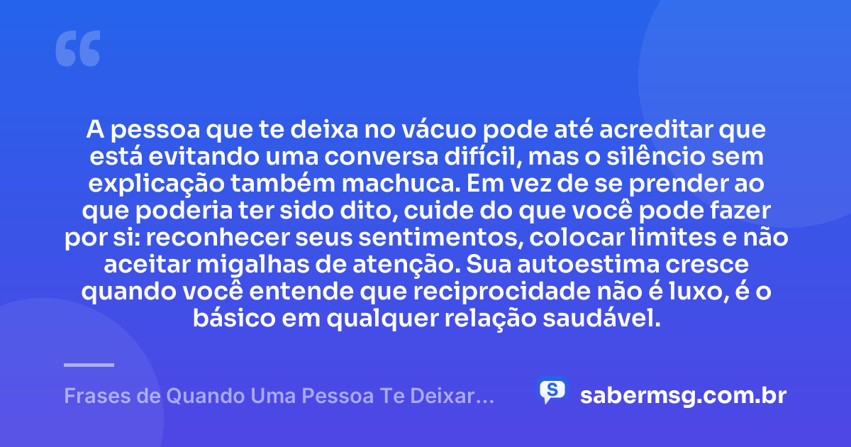 A pessoa que te deixa no vácuo pode até acreditar que está evitando uma conversa difícil, mas o silêncio sem explicação também machuca. Em vez de se prender ao que poderia ter sido dito, cuide do que você pode fazer por si: reconhecer seus sentimentos, colocar limites e não aceitar migalhas de atenção. Sua autoestima cresce quando você entende que reciprocidade não é luxo, é o básico em qualquer relação saudável. — Frases de Quando Uma Pessoa Te Deixar no Vácuo