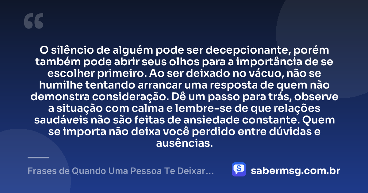 O silêncio de alguém pode ser decepcionante, porém também pode abrir seus olhos para a importância de se escolher primeiro. Ao ser deixado no vácuo, não se humilhe tentando arrancar uma resposta de quem não demonstra consideração. Dê um passo para trás, observe a situação com calma e lembre-se de que relações saudáveis não são feitas de ansiedade constante. Quem se importa não deixa você perdido entre dúvidas e ausências. — Frases de Quando Uma Pessoa Te Deixar no Vácuo