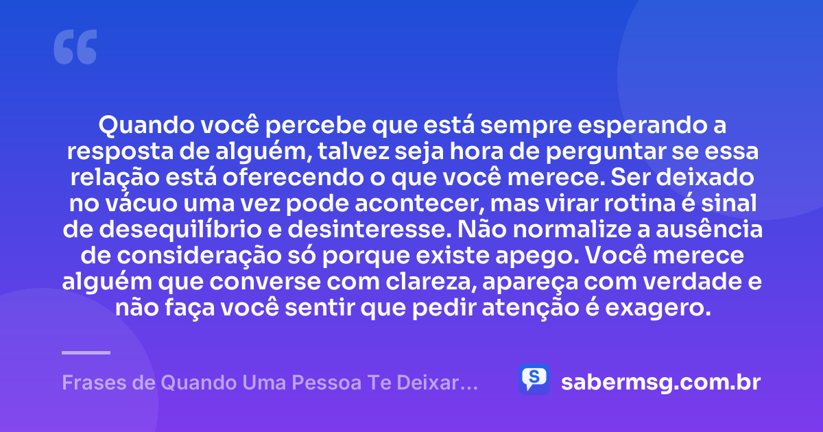 Quando você percebe que está sempre esperando a resposta de alguém, talvez seja hora de perguntar se essa relação está oferecendo o que você merece. Ser deixado no vácuo uma vez pode acontecer, mas virar rotina é sinal de desequilíbrio e desinteresse. Não normalize a ausência de consideração só porque existe apego. Você merece alguém que converse com clareza, apareça com verdade e não faça você sentir que pedir atenção é exagero. — Frases de Quando Uma Pessoa Te Deixar no Vácuo