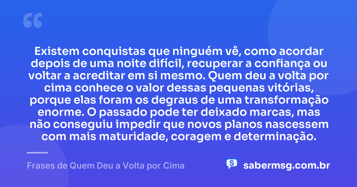 Existem conquistas que ninguém vê, como acordar depois de uma noite difícil, recuperar a confiança ou voltar a acreditar em si mesmo. Quem deu a volta por cima conhece o valor dessas pequenas vitórias, porque elas foram os degraus de uma transformação enorme. O passado pode ter deixado marcas, mas não conseguiu impedir que novos planos nascessem com mais maturidade, coragem e determinação. — Frases de Quem Deu a Volta por Cima