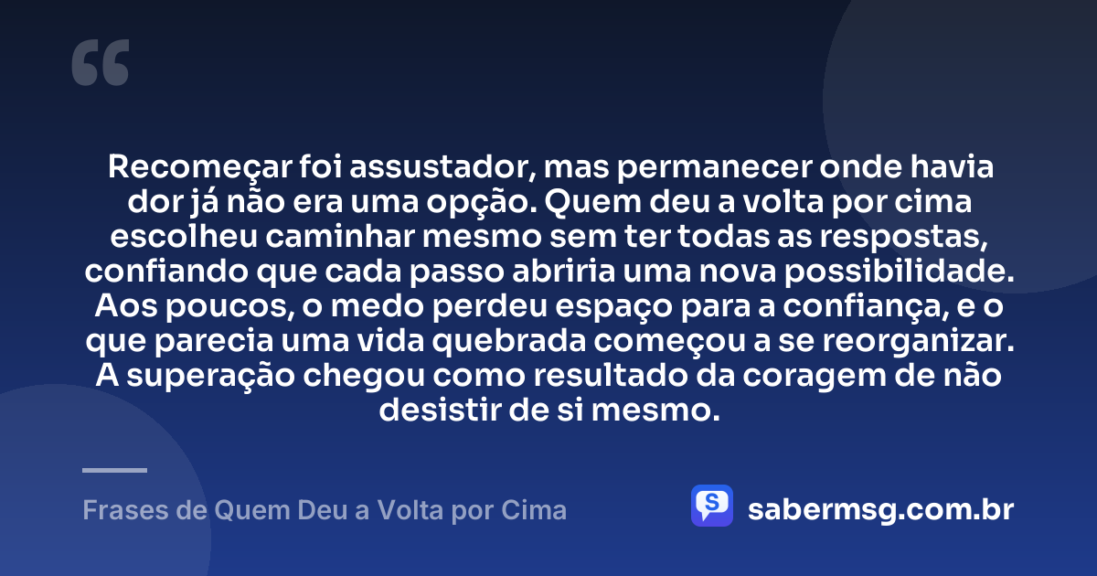 Recomeçar foi assustador, mas permanecer onde havia dor já não era uma opção. Quem deu a volta por cima escolheu caminhar mesmo sem ter todas as respostas, confiando que cada passo abriria uma nova possibilidade. Aos poucos, o medo perdeu espaço para a confiança, e o que parecia uma vida quebrada começou a se reorganizar. A superação chegou como resultado da coragem de não desistir de si mesmo. — Frases de Quem Deu a Volta por Cima