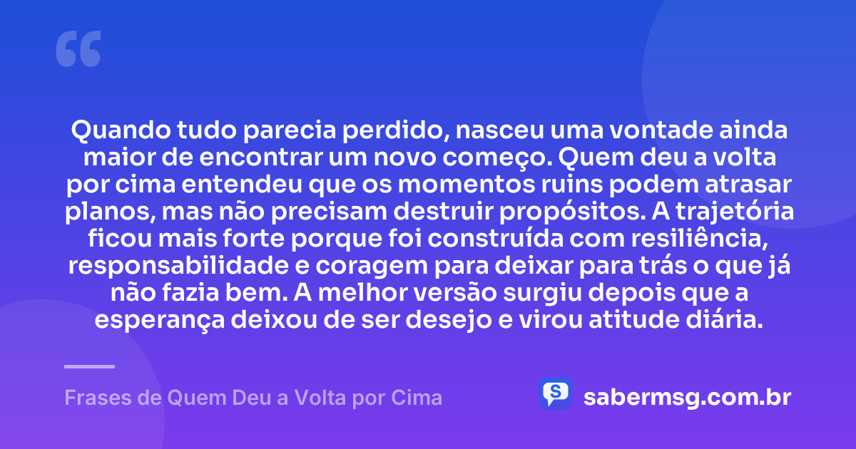 Quando tudo parecia perdido, nasceu uma vontade ainda maior de encontrar um novo começo. Quem deu a volta por cima entendeu que os momentos ruins podem atrasar planos, mas não precisam destruir propósitos. A trajetória ficou mais forte porque foi construída com resiliência, responsabilidade e coragem para deixar para trás o que já não fazia bem. A melhor versão surgiu depois que a esperança deixou de ser desejo e virou atitude diária. — Frases de Quem Deu a Volta por Cima