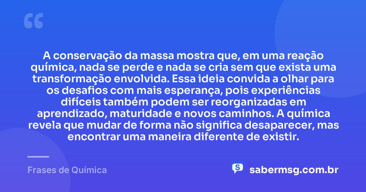 A conservação da massa mostra que, em uma reação química, nada se perde e nada se cria sem que exista uma transformação envolvida. Essa ideia convida a olhar para os desafios com mais esperança, pois experiências difíceis também podem ser reorganizadas em aprendizado, maturidade e novos caminhos. A química revela que mudar de forma não significa desaparecer, mas encontrar uma maneira diferente de existir. — Frases de Química