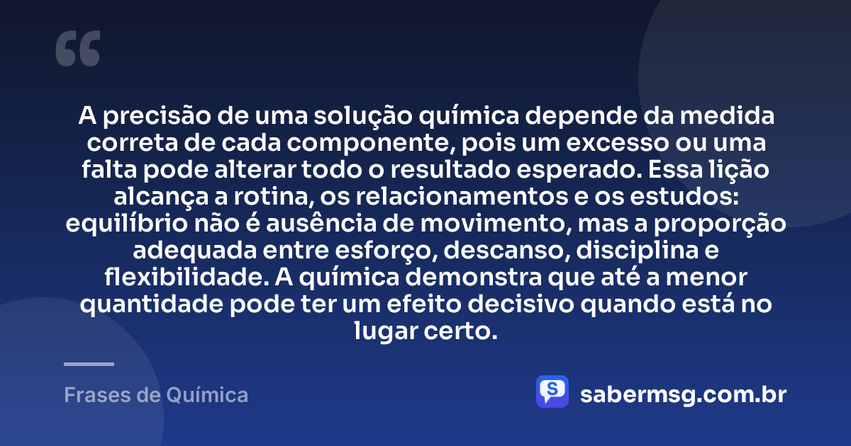 A precisão de uma solução química depende da medida correta de cada componente, pois um excesso ou uma falta pode alterar todo o resultado esperado. Essa lição alcança a rotina, os relacionamentos e os estudos: equilíbrio não é ausência de movimento, mas a proporção adequada entre esforço, descanso, disciplina e flexibilidade. A química demonstra que até a menor quantidade pode ter um efeito decisivo quando está no lugar certo. — Frases de Química