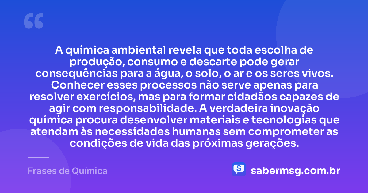 A química ambiental revela que toda escolha de produção, consumo e descarte pode gerar consequências para a água, o solo, o ar e os seres vivos. Conhecer esses processos não serve apenas para resolver exercícios, mas para formar cidadãos capazes de agir com responsabilidade. A verdadeira inovação química procura desenvolver materiais e tecnologias que atendam às necessidades humanas sem comprometer as condições de vida das próximas gerações. — Frases de Química