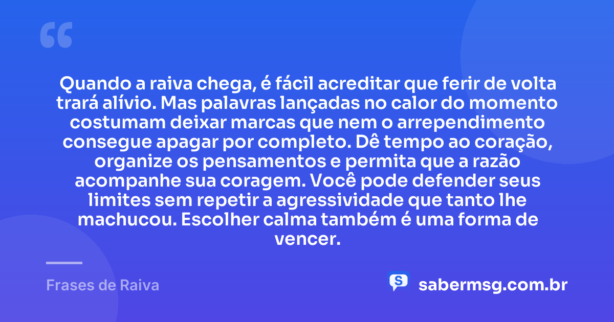 Quando a raiva chega, é fácil acreditar que ferir de volta trará alívio. Mas palavras lançadas no calor do momento costumam deixar marcas que nem o arrependimento consegue apagar por completo. Dê tempo ao coração, organize os pensamentos e permita que a razão acompanhe sua coragem. Você pode defender seus limites sem repetir a agressividade que tanto lhe machucou. Escolher calma também é uma forma de vencer. — Frases de Raiva
