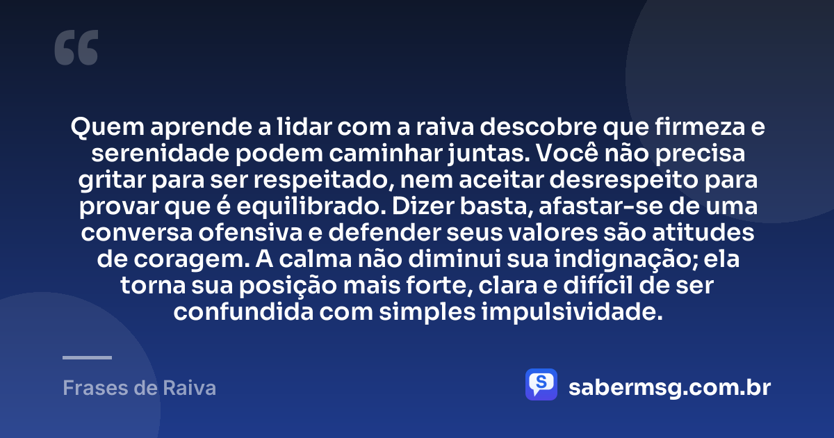 Quem aprende a lidar com a raiva descobre que firmeza e serenidade podem caminhar juntas. Você não precisa gritar para ser respeitado, nem aceitar desrespeito para provar que é equilibrado. Dizer basta, afastar-se de uma conversa ofensiva e defender seus valores são atitudes de coragem. A calma não diminui sua indignação; ela torna sua posição mais forte, clara e difícil de ser confundida com simples impulsividade. — Frases de Raiva