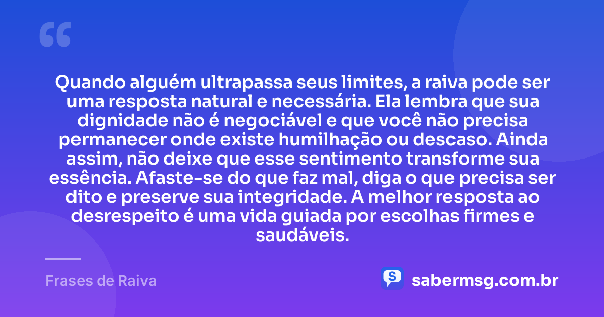 Quando alguém ultrapassa seus limites, a raiva pode ser uma resposta natural e necessária. Ela lembra que sua dignidade não é negociável e que você não precisa permanecer onde existe humilhação ou descaso. Ainda assim, não deixe que esse sentimento transforme sua essência. Afaste-se do que faz mal, diga o que precisa ser dito e preserve sua integridade. A melhor resposta ao desrespeito é uma vida guiada por escolhas firmes e saudáveis. — Frases de Raiva
