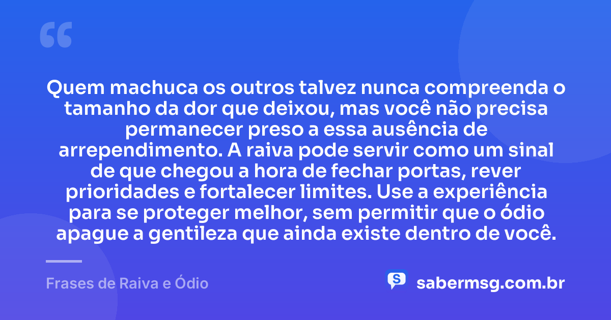 Quem machuca os outros talvez nunca compreenda o tamanho da dor que deixou, mas você não precisa permanecer preso a essa ausência de arrependimento. A raiva pode servir como um sinal de que chegou a hora de fechar portas, rever prioridades e fortalecer limites. Use a experiência para se proteger melhor, sem permitir que o ódio apague a gentileza que ainda existe dentro de você. — Frases de Raiva e Ódio