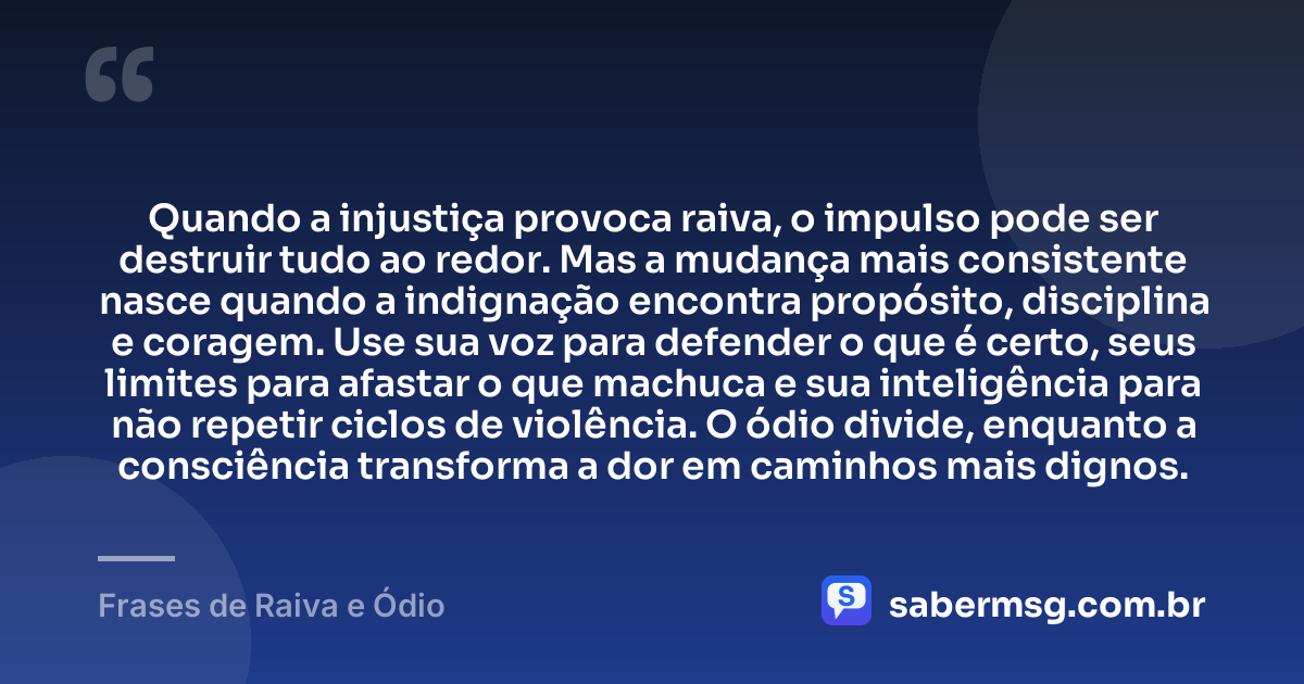 Quando a injustiça provoca raiva, o impulso pode ser destruir tudo ao redor. Mas a mudança mais consistente nasce quando a indignação encontra propósito, disciplina e coragem. Use sua voz para defender o que é certo, seus limites para afastar o que machuca e sua inteligência para não repetir ciclos de violência. O ódio divide, enquanto a consciência transforma a dor em caminhos mais dignos. — Frases de Raiva e Ódio