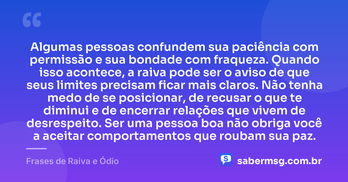 Algumas pessoas confundem sua paciência com permissão e sua bondade com fraqueza. Quando isso acontece, a raiva pode ser o aviso de que seus limites precisam ficar mais claros. Não tenha medo de se posicionar, de recusar o que te diminui e de encerrar relações que vivem de desrespeito. Ser uma pessoa boa não obriga você a aceitar comportamentos que roubam sua paz. — Frases de Raiva e Ódio