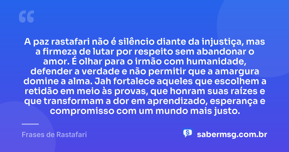 A paz rastafari não é silêncio diante da injustiça, mas a firmeza de lutar por respeito sem abandonar o amor. É olhar para o irmão com humanidade, defender a verdade e não permitir que a amargura domine a alma. Jah fortalece aqueles que escolhem a retidão em meio às provas, que honram suas raízes e que transformam a dor em aprendizado, esperança e compromisso com um mundo mais justo. — Frases de Rastafari