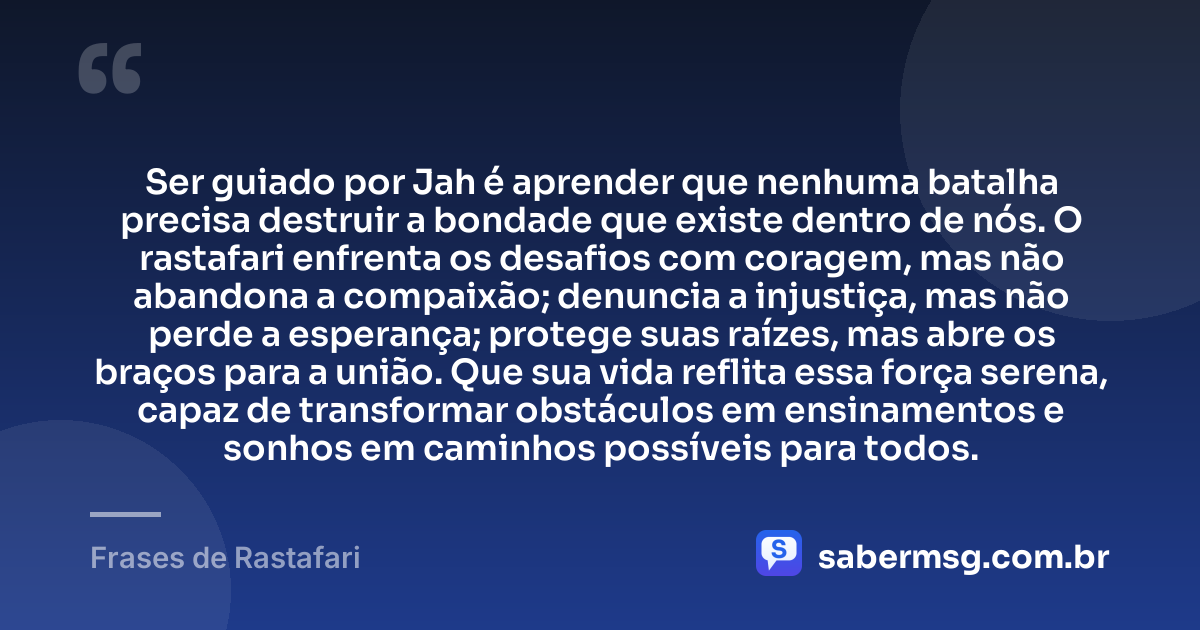 Ser guiado por Jah é aprender que nenhuma batalha precisa destruir a bondade que existe dentro de nós. O rastafari enfrenta os desafios com coragem, mas não abandona a compaixão; denuncia a injustiça, mas não perde a esperança; protege suas raízes, mas abre os braços para a união. Que sua vida reflita essa força serena, capaz de transformar obstáculos em ensinamentos e sonhos em caminhos possíveis para todos. — Frases de Rastafari