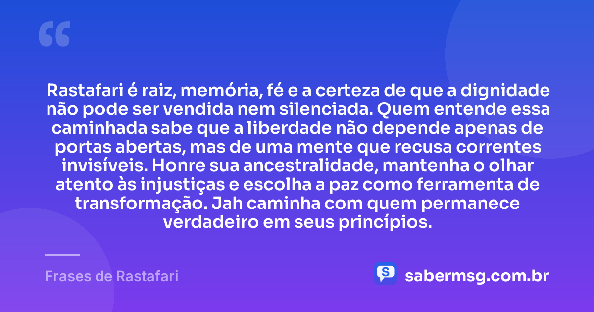 Rastafari é raiz, memória, fé e a certeza de que a dignidade não pode ser vendida nem silenciada. Quem entende essa caminhada sabe que a liberdade não depende apenas de portas abertas, mas de uma mente que recusa correntes invisíveis. Honre sua ancestralidade, mantenha o olhar atento às injustiças e escolha a paz como ferramenta de transformação. Jah caminha com quem permanece verdadeiro em seus princípios. — Frases de Rastafari