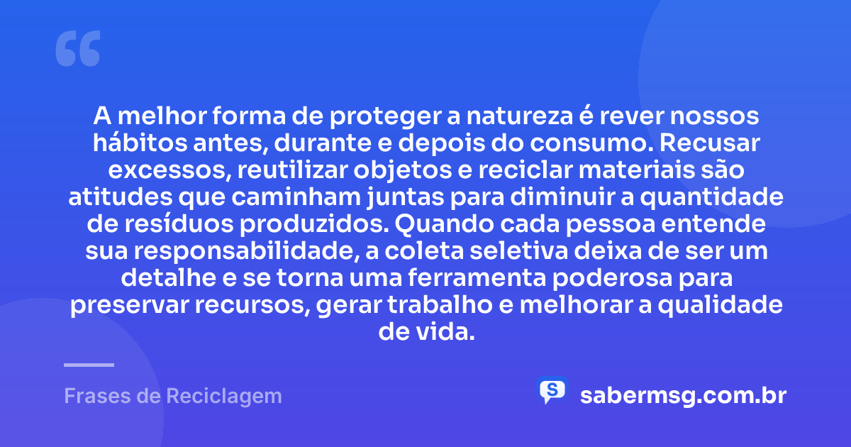 A melhor forma de proteger a natureza é rever nossos hábitos antes, durante e depois do consumo. Recusar excessos, reutilizar objetos e reciclar materiais são atitudes que caminham juntas para diminuir a quantidade de resíduos produzidos. Quando cada pessoa entende sua responsabilidade, a coleta seletiva deixa de ser um detalhe e se torna uma ferramenta poderosa para preservar recursos, gerar trabalho e melhorar a qualidade de vida. — Frases de Reciclagem